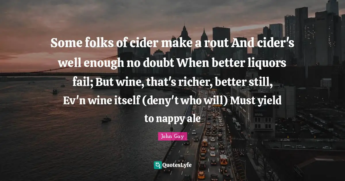 Some folks of cider make a rout And cider's well enough no doubt When better liquors fail; But wine, that's richer, better still, Ev'n wine itself (deny't who will) Must yield to nappy ale
