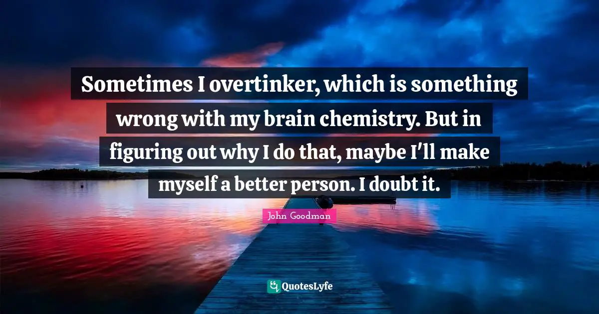 John Goodman Quotes: "Sometimes I overtinker, which is something wrong with my brain chemistry. But in figuring out why I do that, maybe I'll make myself a better person. I doubt it."