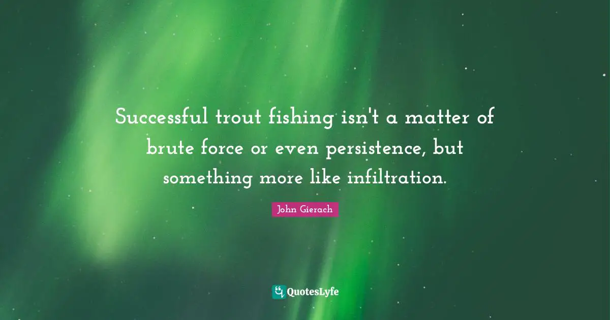 Successful trout fishing isn't a matter of brute force or even persistence, but something more like infiltration.