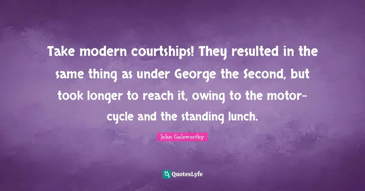 John Galsworthy Quotes: "Take modern courtships! They resulted in the same thing as under George the Second, but took longer to reach it, owing to the motor-cycle and the standing lunch."