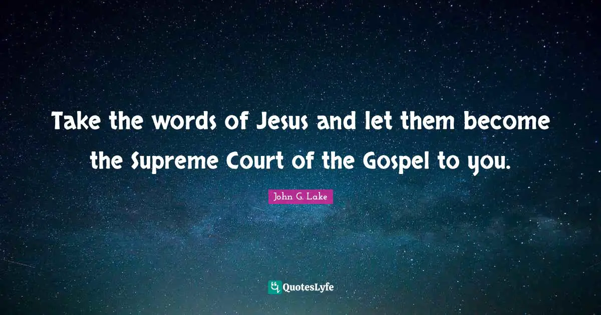 John G. Lake Quotes: "Take the words of Jesus and let them become the Supreme Court of the Gospel to you."