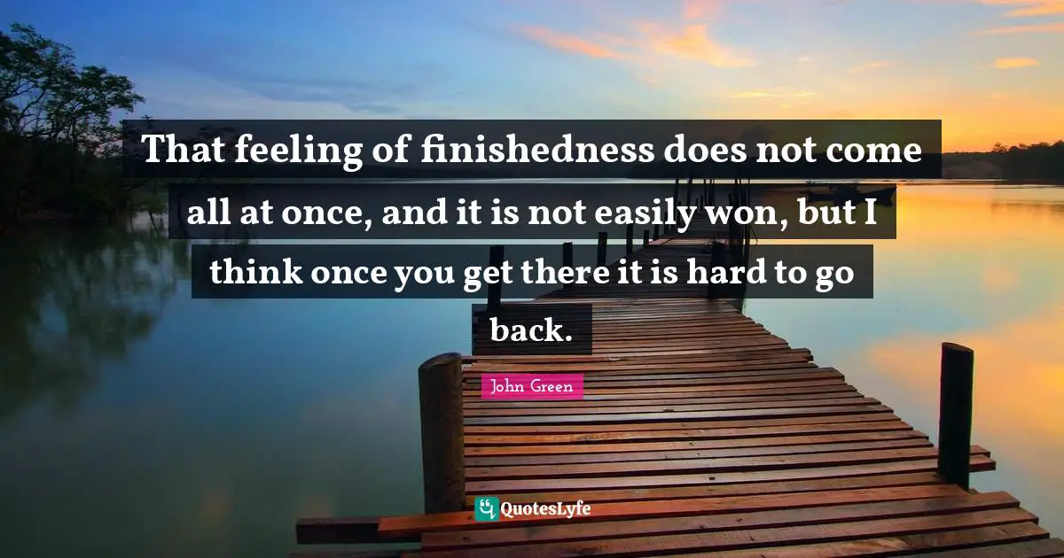 That feeling of finishedness does not come all at once, and it is not easily won, but I think once you get there it is hard to go back.