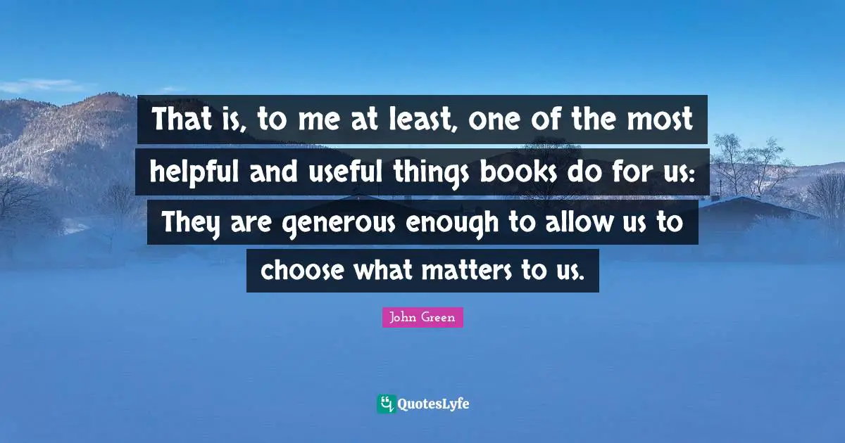 That is, to me at least, one of the most helpful and useful things books do for us: They are generous enough to allow us to choose what matters to us.