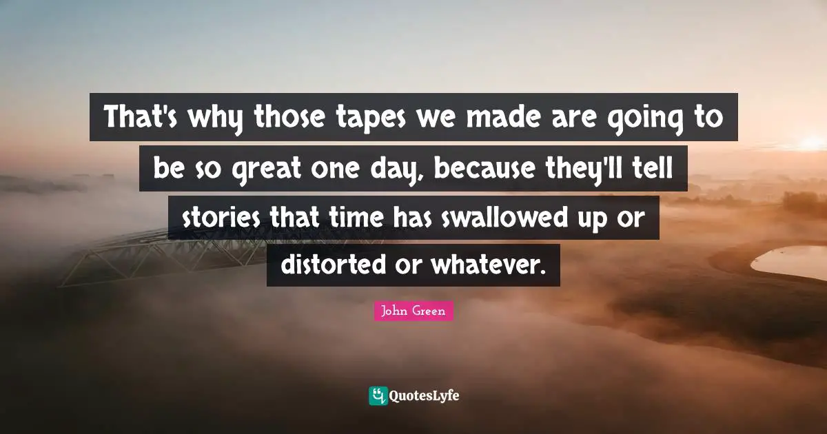 That's why those tapes we made are going to be so great one day, because they'll tell stories that time has swallowed up or distorted or whatever.