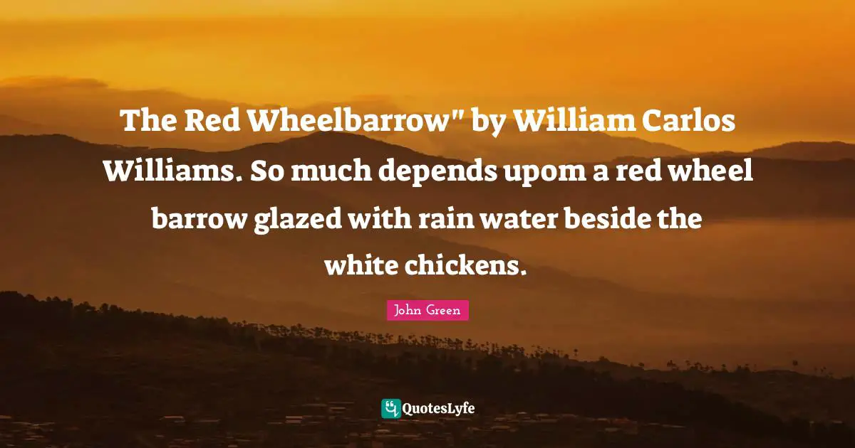 John Green Quotes: "The Red Wheelbarrow" by William Carlos Williams. So much depends upom a red wheel barrow glazed with rain water beside the white chickens."