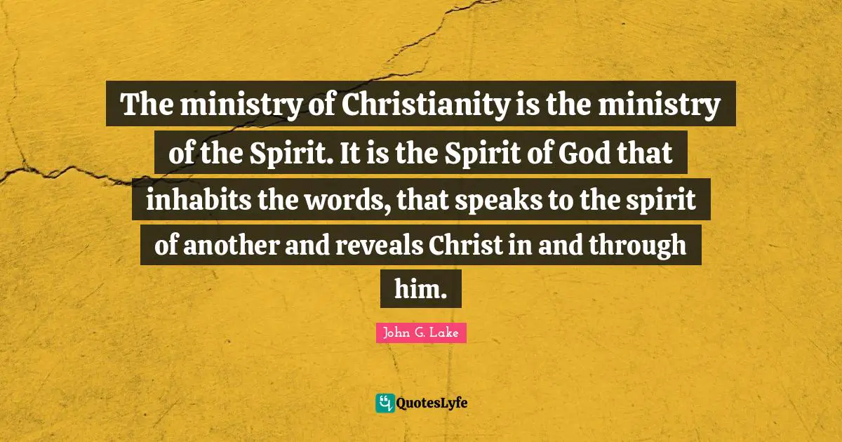 John G. Lake Quotes: "The ministry of Christianity is the ministry of the Spirit. It is the Spirit of God that inhabits the words, that speaks to the spirit of another and reveals Christ in and through him."
