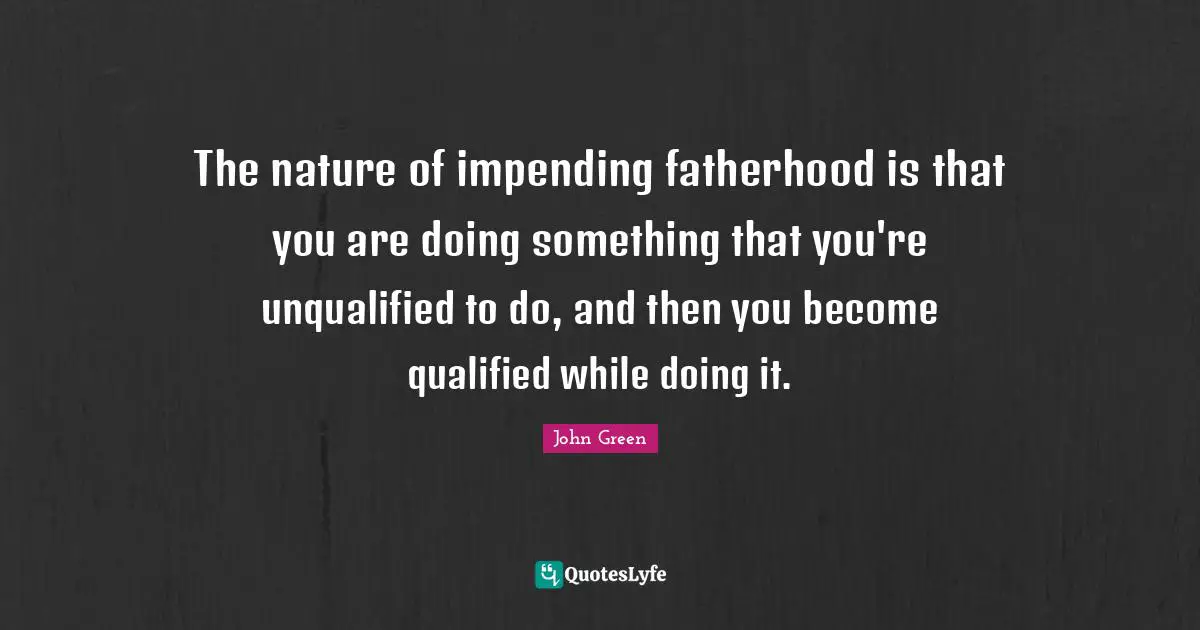 The nature of impending fatherhood is that you are doing something that you're unqualified to do, and then you become qualified while doing it.