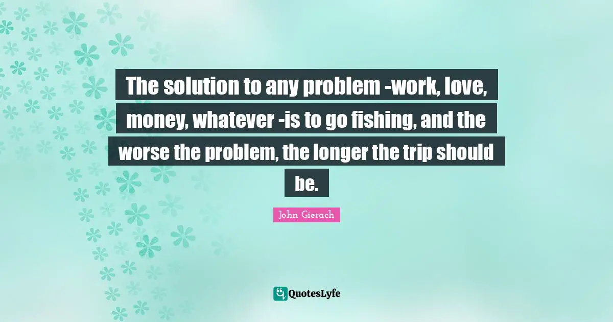 Fishing Quotes: "The solution to any problem -work, love, money, whatever -is to go fishing, and the worse the problem, the longer the trip should be."