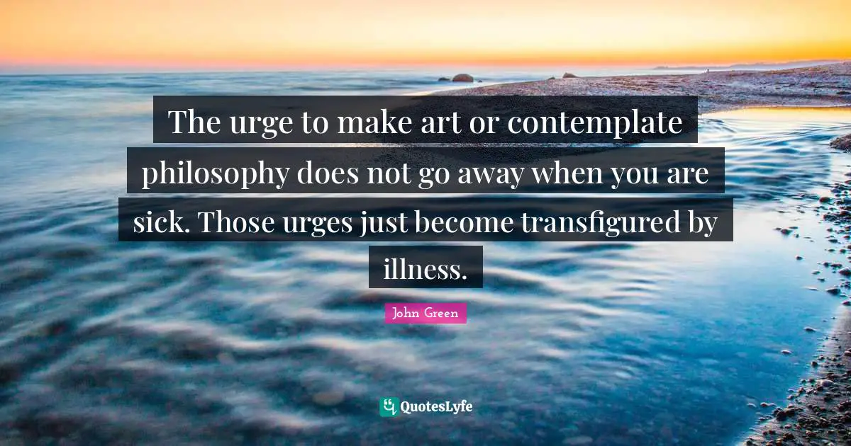 Urges Quotes: "The urge to make art or contemplate philosophy does not go away when you are sick. Those urges just become transfigured by illness."