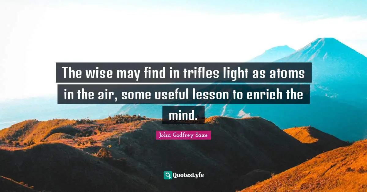 The wise may find in trifles light as atoms in the air, some useful lesson to enrich the mind.