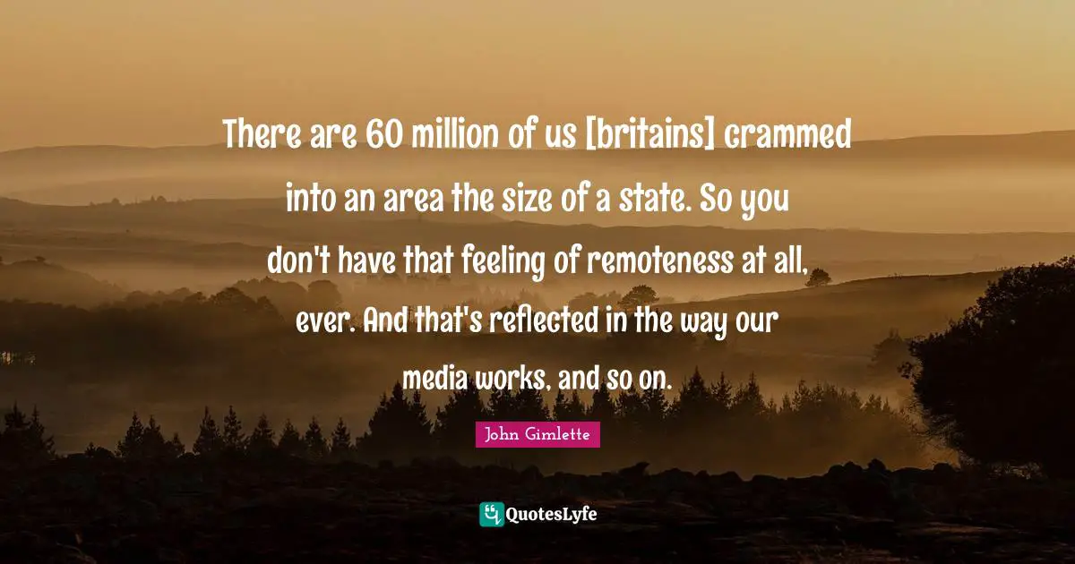 There are 60 million of us [britains] crammed into an area the size of a state. So you don't have that feeling of remoteness at all, ever. And that's reflected in the way our media works, and so on.