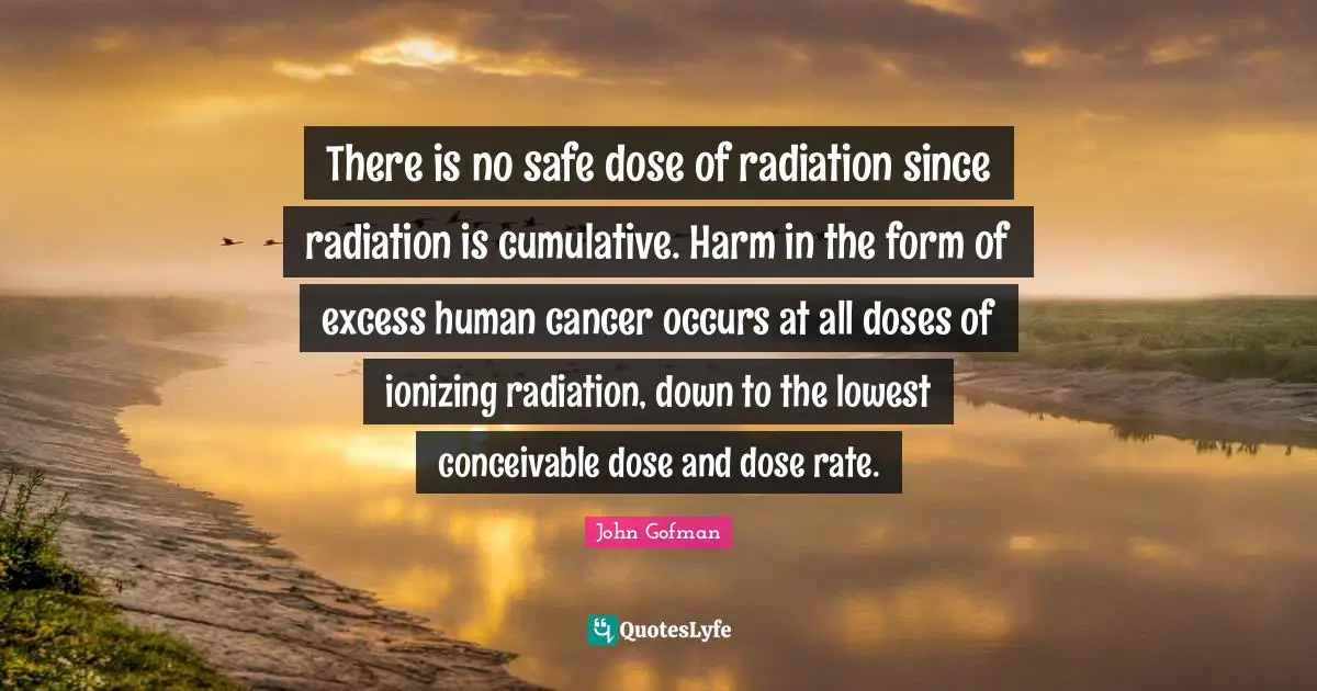 Radiation Quotes: "There is no safe dose of radiation since radiation is cumulative. Harm in the form of excess human cancer occurs at all doses of ionizing radiation, down to the lowest conceivable dose and dose rate."