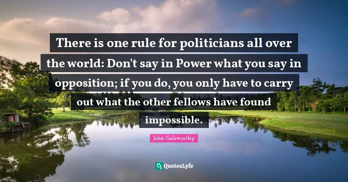 John Galsworthy Quotes: "There is one rule for politicians all over the world: Don't say in Power what you say in opposition; if you do, you only have to carry out what the other fellows have found impossible."