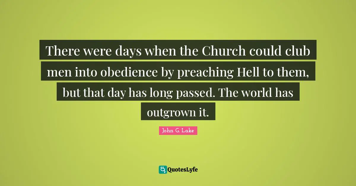John G. Lake Quotes: "There were days when the Church could club men into obedience by preaching Hell to them, but that day has long passed. The world has outgrown it."