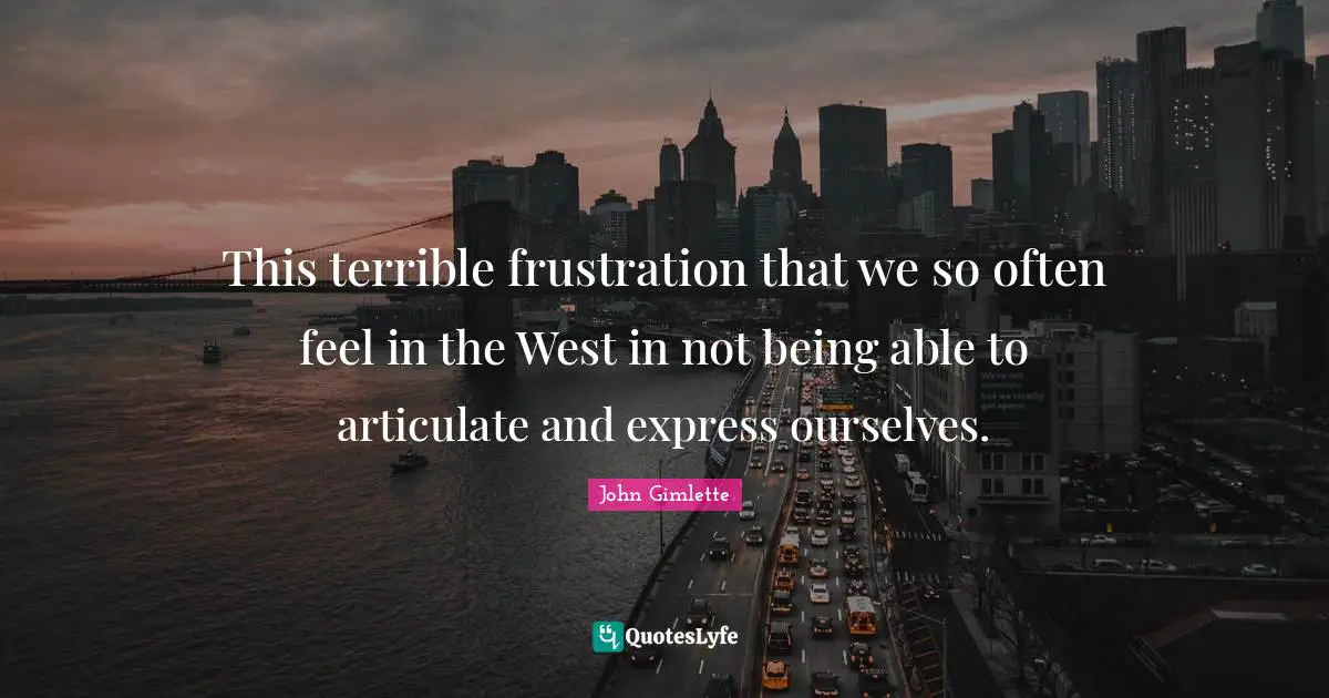 This terrible frustration that we so often feel in the West in not being able to articulate and express ourselves.