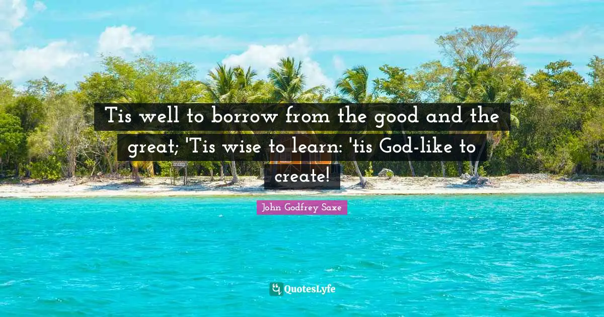 Tis well to borrow from the good and the great; 'Tis wise to learn: 'tis God-like to create!