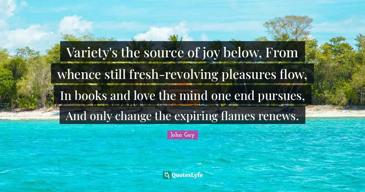 Variety's the source of joy below, From whence still fresh-revolving pleasures flow, In books and love the mind one end pursues, And only change the expiring flames renews.