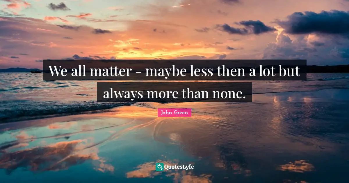 We all matter - maybe less then a lot but always more than none.