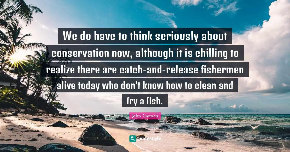 We do have to think seriously about conservation now, although it is chilling to realize there are catch-and-release fishermen alive today who don't know how to clean and fry a fish.