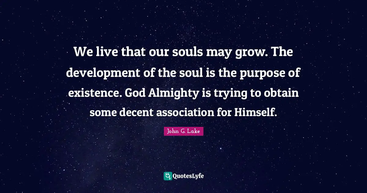 John G. Lake Quotes: "We live that our souls may grow. The development of the soul is the purpose of existence. God Almighty is trying to obtain some decent association for Himself."