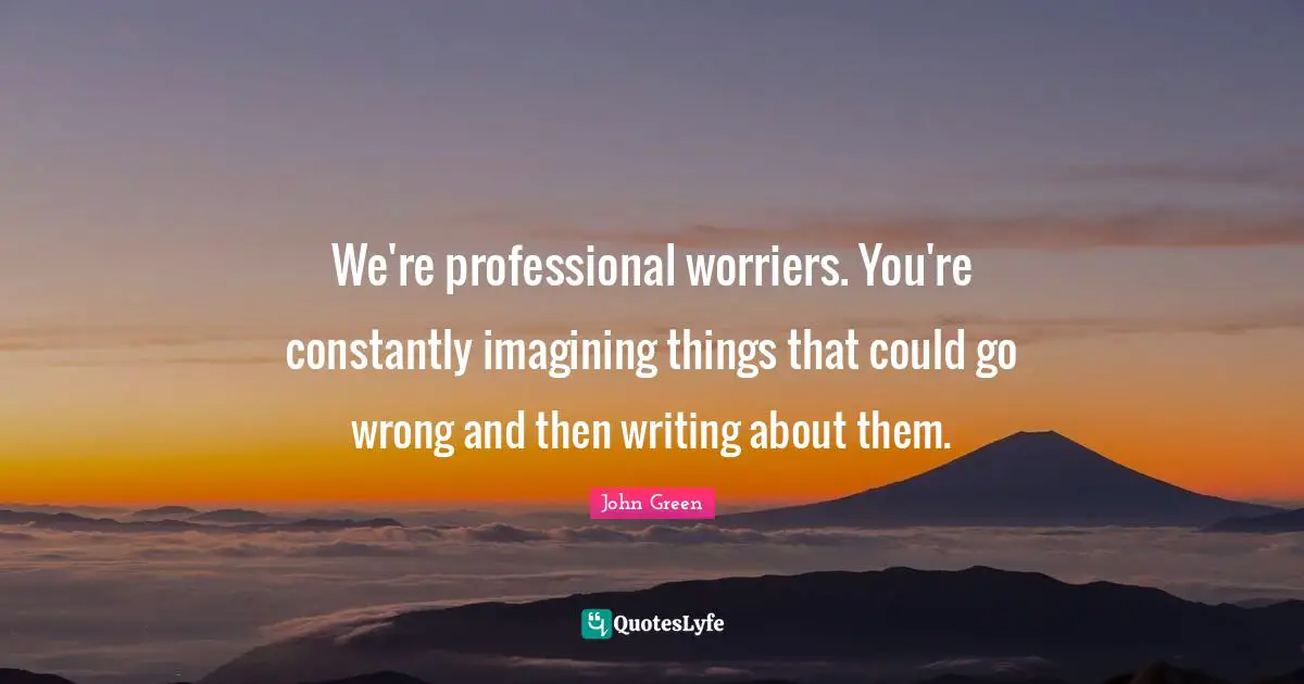 We're professional worriers. You're constantly imagining things that could go wrong and then writing about them.