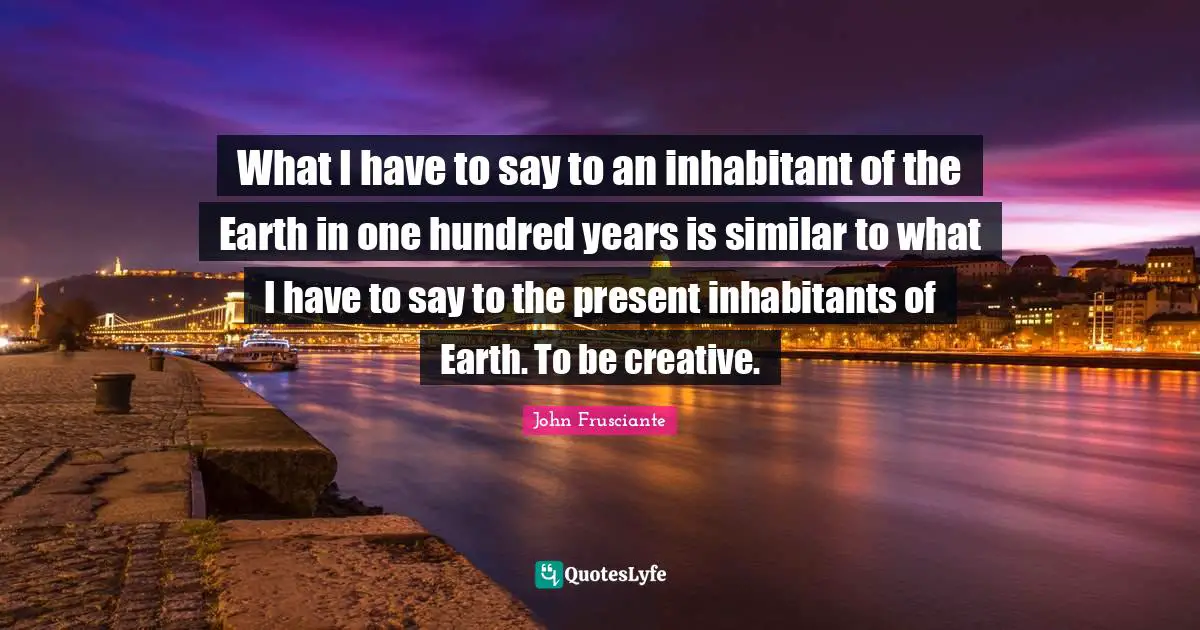 What I have to say to an inhabitant of the Earth in one hundred years is similar to what I have to say to the present inhabitants of Earth. To be creative.