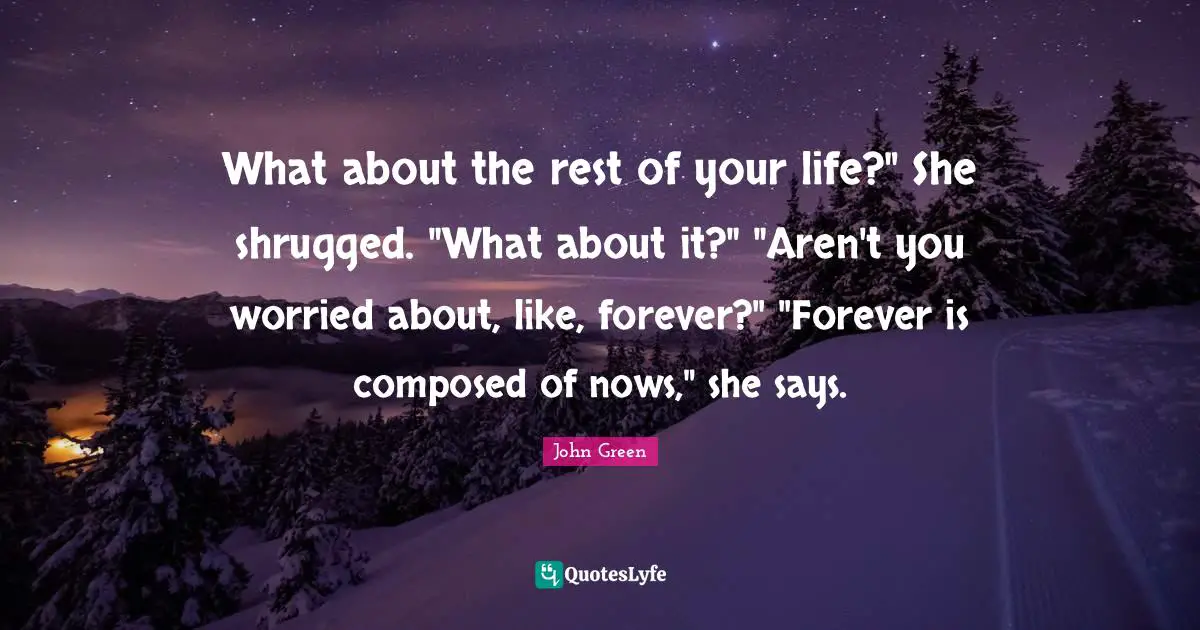 What about the rest of your life?" She shrugged. "What about it?" "Aren't you worried about, like, forever?" "Forever is composed of nows," she says.
