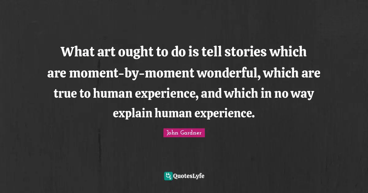 What art ought to do is tell stories which are moment-by-moment wonderful, which are true to human experience, and which in no way explain human experience.