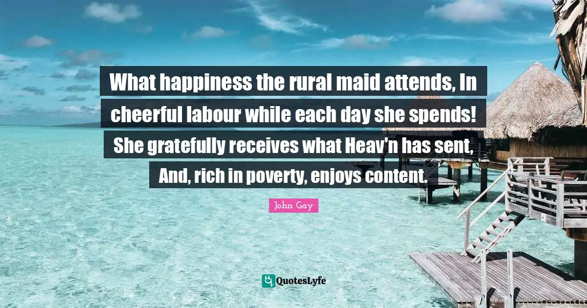 What happiness the rural maid attends, In cheerful labour while each day she spends! She gratefully receives what Heav'n has sent, And, rich in poverty, enjoys content.