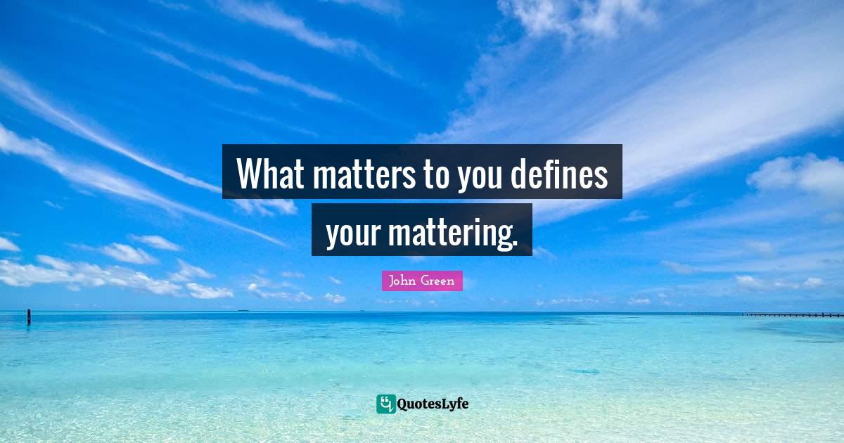 What matters to you defines your mattering.... Quote by John Green
