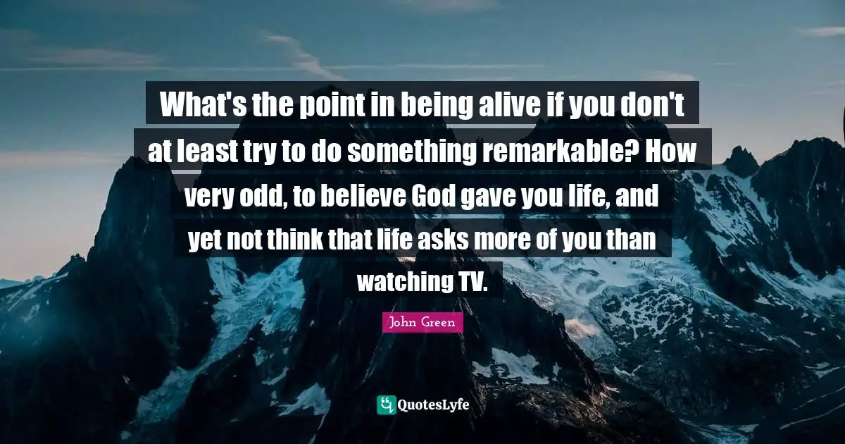 What's the point in being alive if you don't at least try to do something remarkable? How very odd, to believe God gave you life, and yet not think that life asks more of you than watching TV.