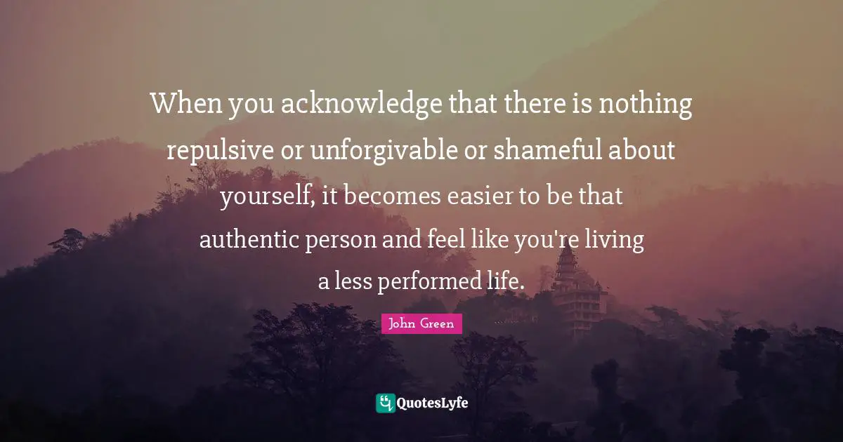 When you acknowledge that there is nothing repulsive or unforgivable or shameful about yourself, it becomes easier to be that authentic person and feel like you're living a less performed life.