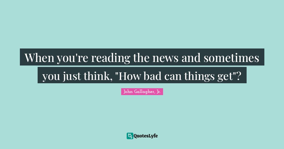 When you're reading the news and sometimes you just think, "How bad can things get"?