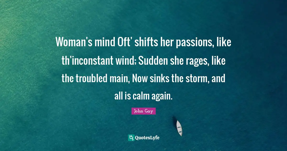 Woman's mind Oft' shifts her passions, like th'inconstant wind; Sudden she rages, like the troubled main, Now sinks the storm, and all is calm again.