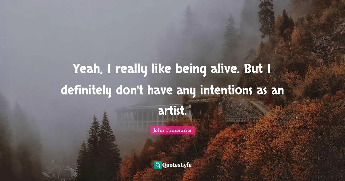 Yeah, I really like being alive. But I definitely don't have any intentions as an artist.