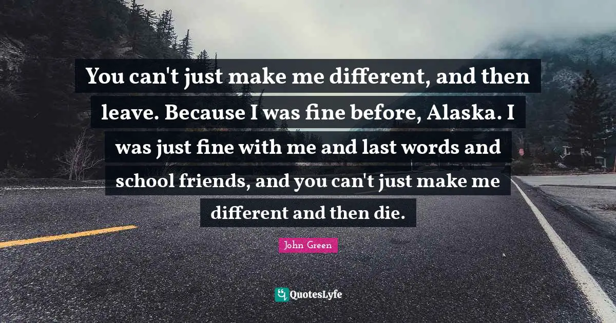 You can't just make me different, and then leave. Because I was fine before, Alaska. I was just fine with me and last words and school friends, and you can't just make me different and then die.