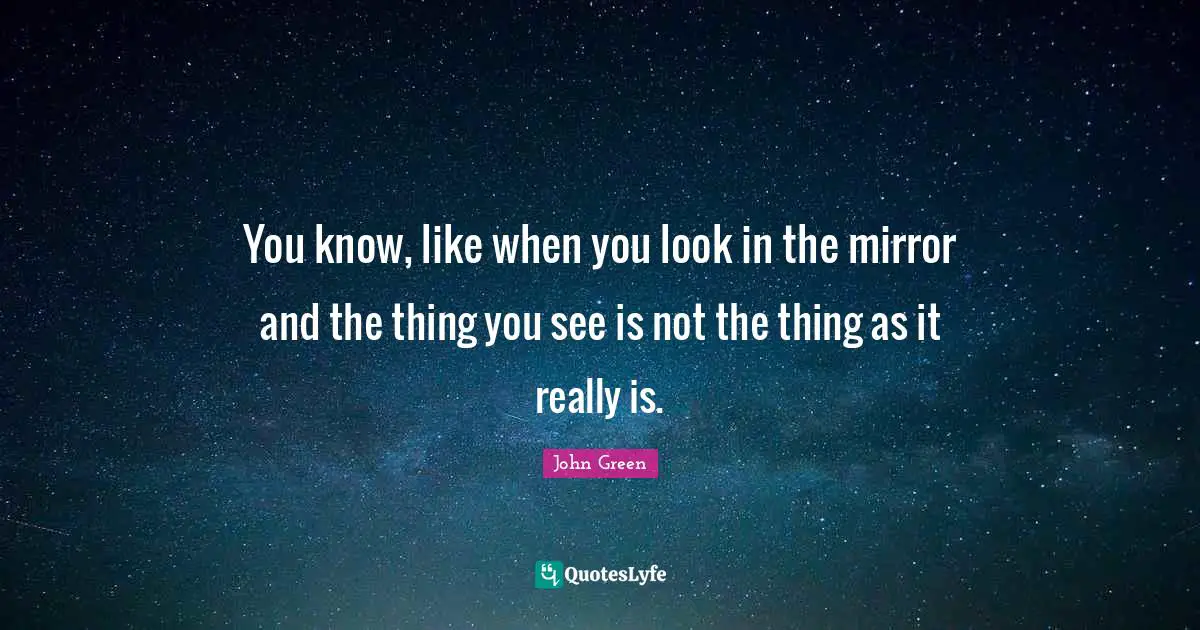 You know, like when you look in the mirror and the thing you see is not the thing as it really is.