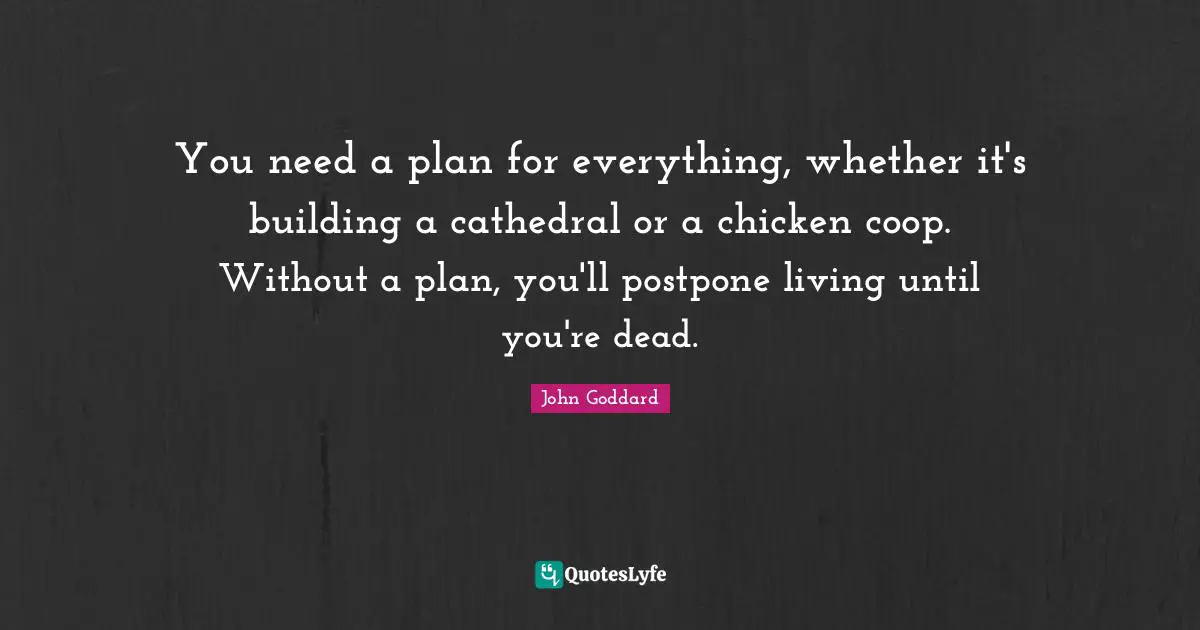 You need a plan for everything, whether it's building a cathedral or a chicken coop. Without a plan, you'll postpone living until you're dead.