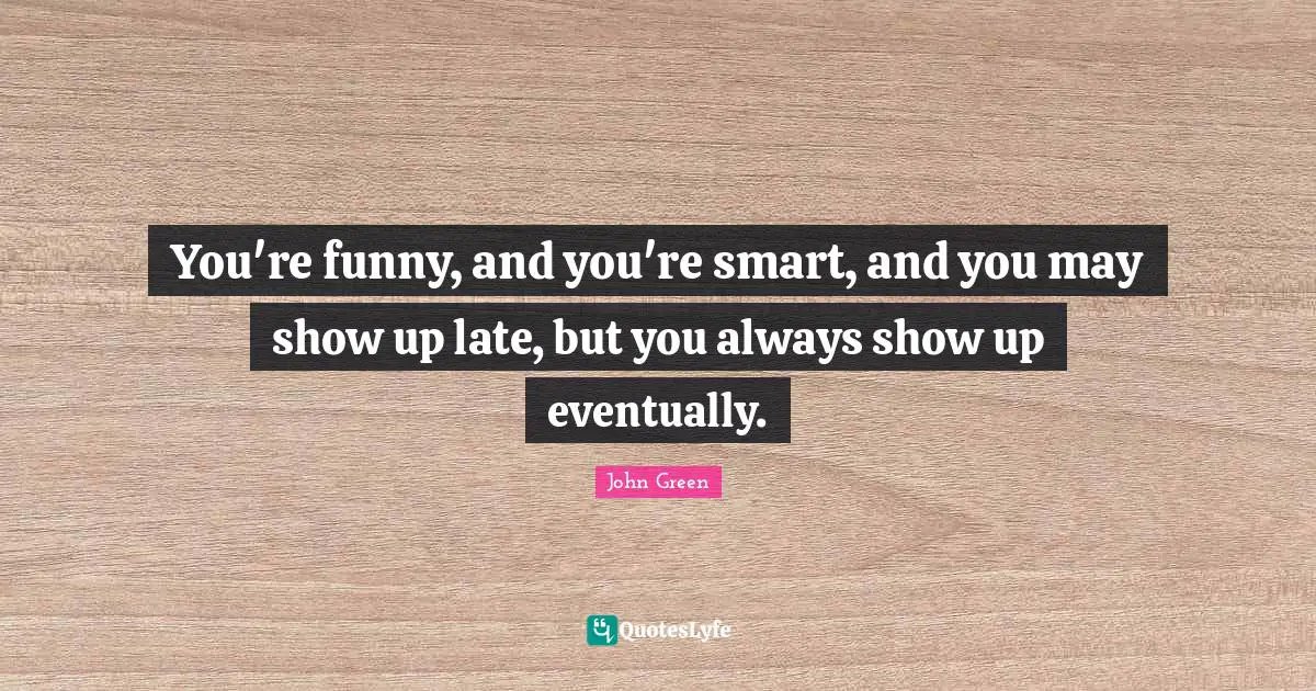 You're funny, and you're smart, and you may show up late, but you always show up eventually.