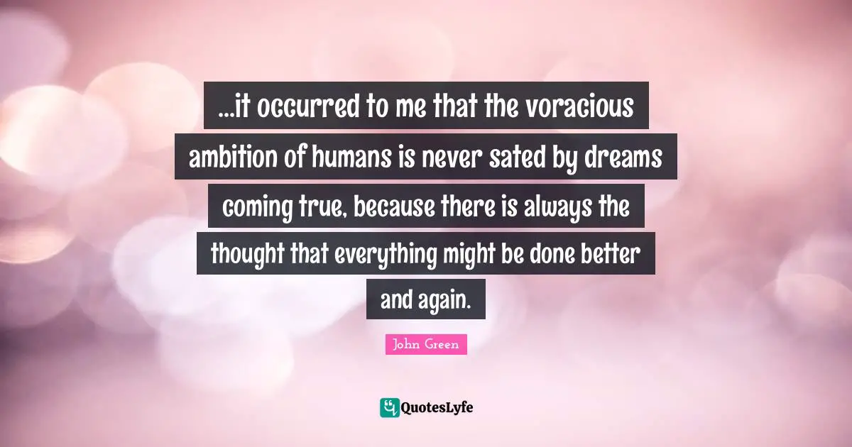 ...it occurred to me that the voracious ambition of humans is never sated by dreams coming true, because there is always the thought that everything might be done better and again.