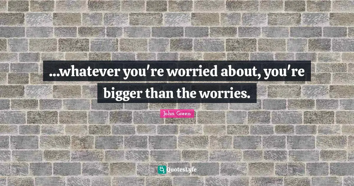 ...whatever you're worried about, you're bigger than the worries.