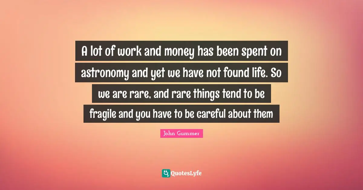 A lot of work and money has been spent on astronomy and yet we have not found life. So we are rare, and rare things tend to be fragile and you have to be careful about them