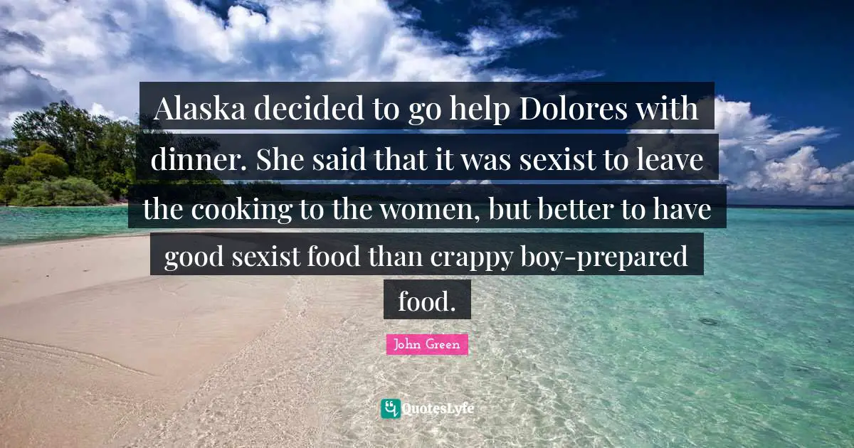 Alaska decided to go help Dolores with dinner. She said that it was sexist to leave the cooking to the women, but better to have good sexist food than crappy boy-prepared food.