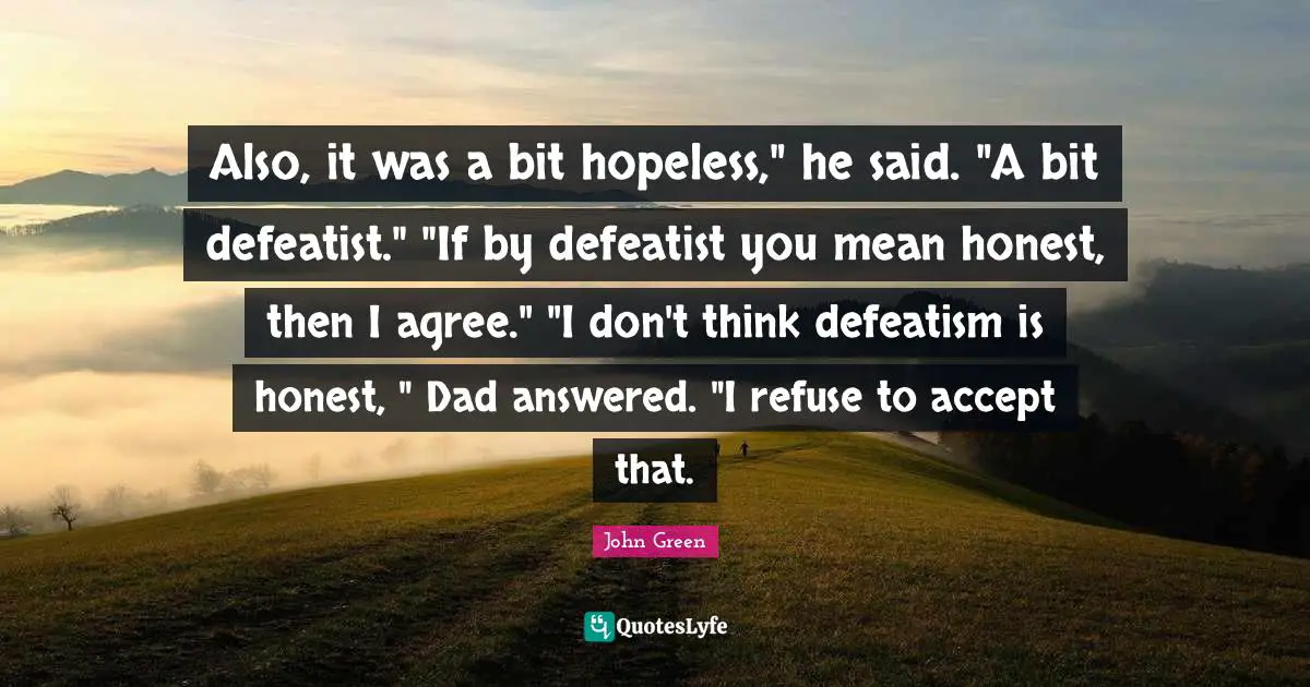 Also, it was a bit hopeless," he said. "A bit defeatist." "If by defeatist you mean honest, then I agree." "I don't think defeatism is honest, " Dad answered. "I refuse to accept that.