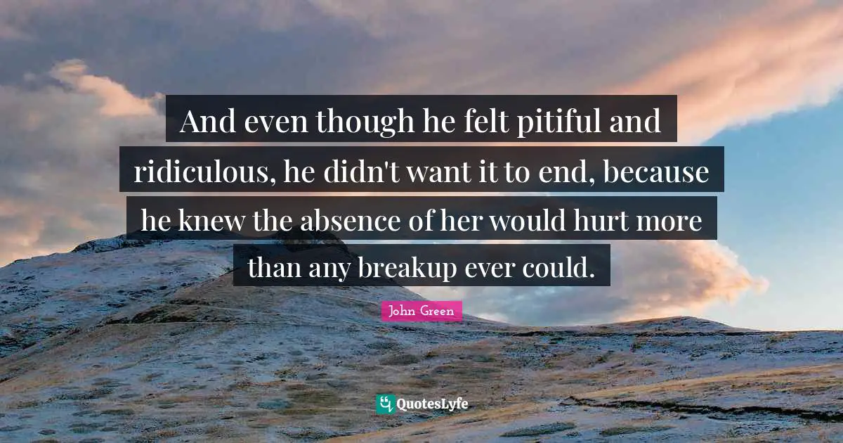 And even though he felt pitiful and ridiculous, he didn't want it to end, because he knew the absence of her would hurt more than any breakup ever could.