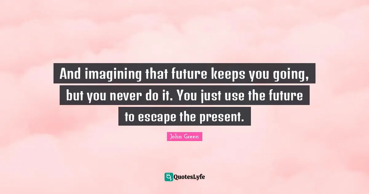 And imagining that future keeps you going, but you never do it. You just use the future to escape the present.