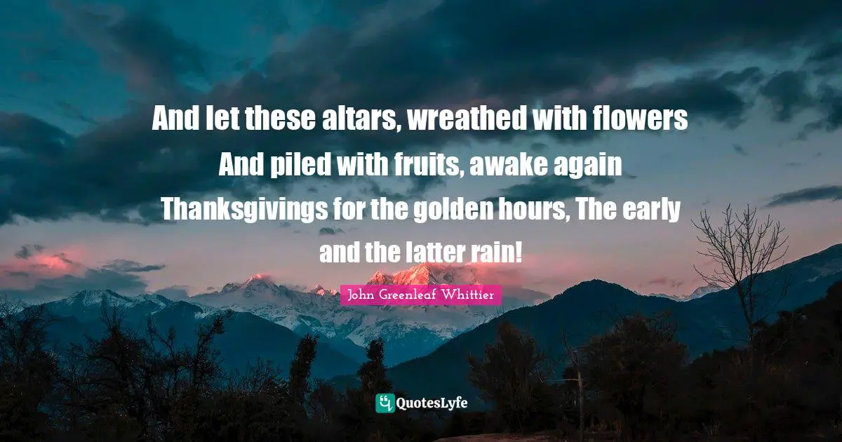 And let these altars, wreathed with flowers And piled with fruits, awake again Thanksgivings for the golden hours, The early and the latter rain!