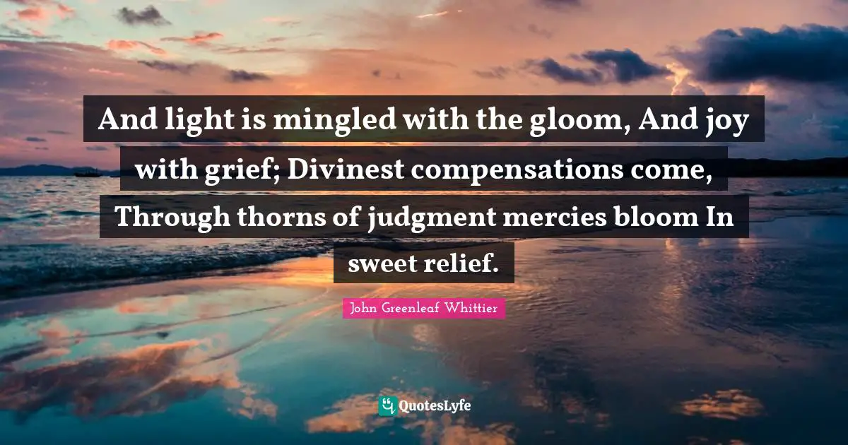 And light is mingled with the gloom, And joy with grief; Divinest compensations come, Through thorns of judgment mercies bloom In sweet relief.