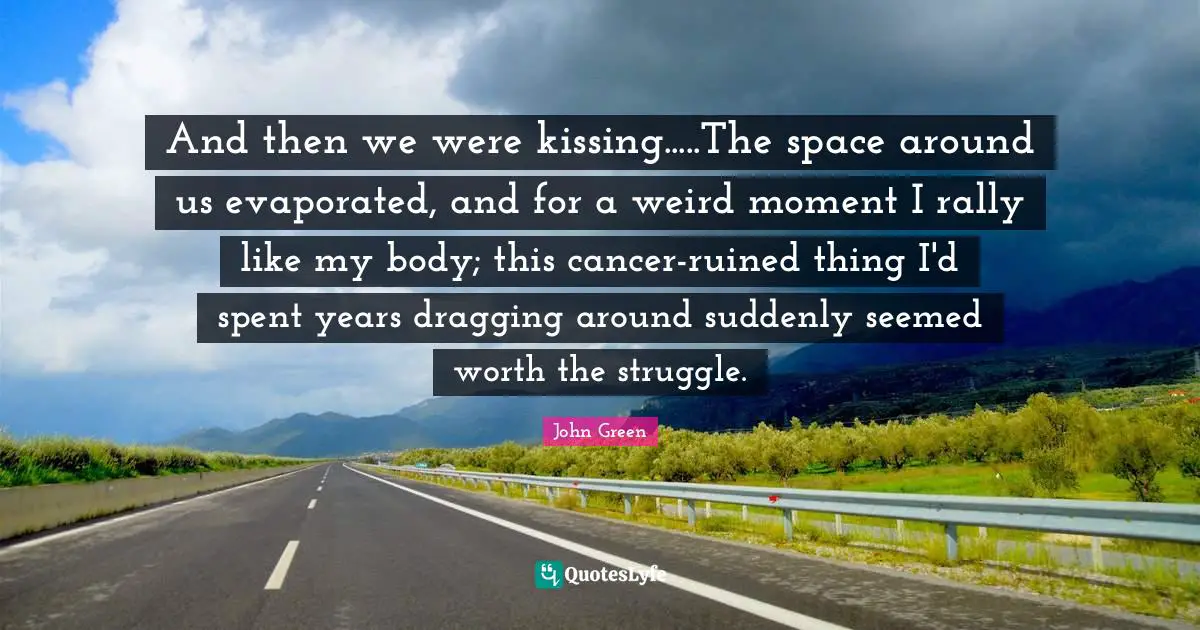 And then we were kissing.....The space around us evaporated, and for a weird moment I rally like my body; this cancer-ruined thing I'd spent years dragging around suddenly seemed worth the struggle.