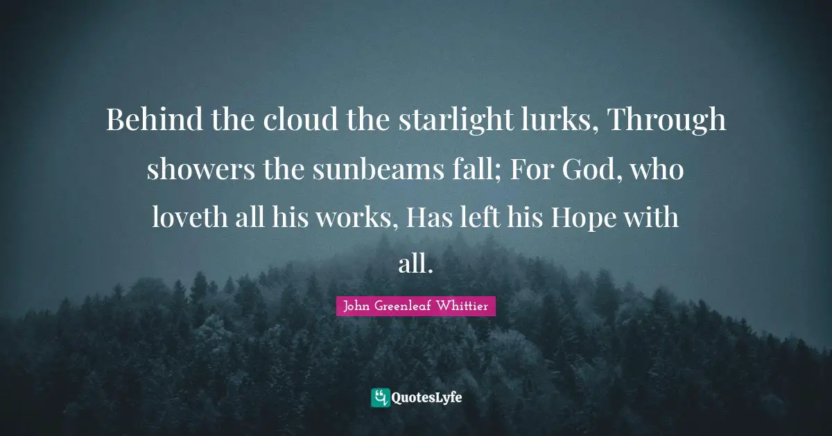 Behind the cloud the starlight lurks, Through showers the sunbeams fall; For God, who loveth all his works, Has left his Hope with all.